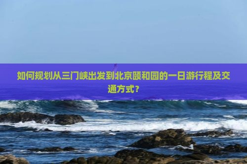 如何规划从三门峡出发到北京颐和园的一日游行程及交通方式？