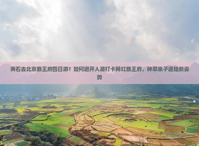 黄石去北京恭王府四日游？如何避开人潮打卡网红恭王府，种草亲子遛娃新姿势