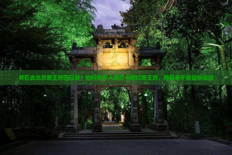 黄石去北京恭王府四日游？如何避开人潮打卡网红恭王府，种草亲子遛娃新姿势