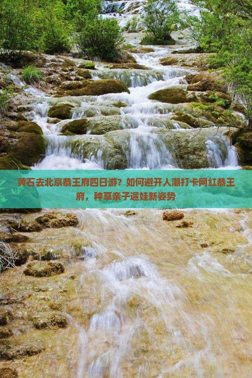 黄石去北京恭王府四日游？如何避开人潮打卡网红恭王府，种草亲子遛娃新姿势