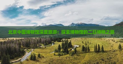 北京中国博物馆深度旅游：探索博物馆的二日博物之旅