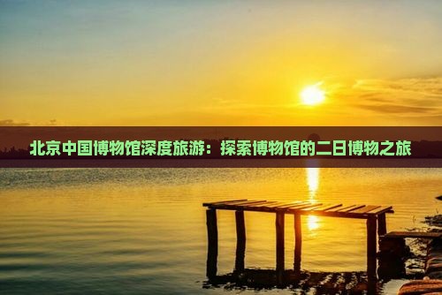 北京中国博物馆深度旅游：探索博物馆的二日博物之旅