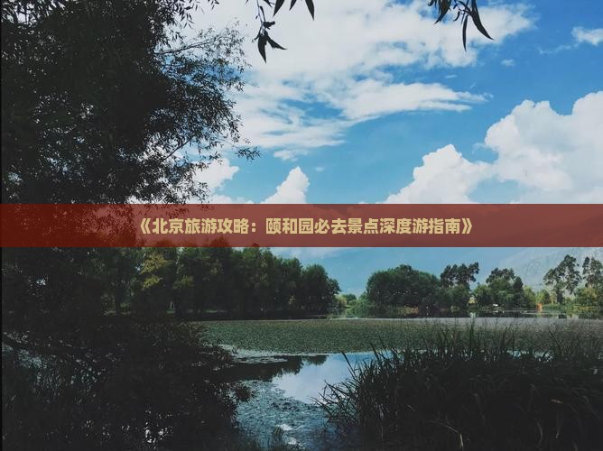 《北京旅游攻略：颐和园必去景点深度游指南》