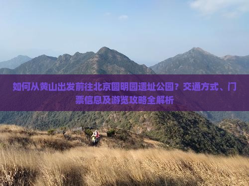 如何从黄山出发前往北京圆明园遗址公园？交通方式、门票信息及游览攻略全解析