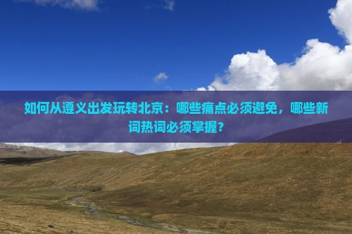 如何从遵义出发玩转北京：哪些痛点必须避免，哪些新词热词必须掌握？