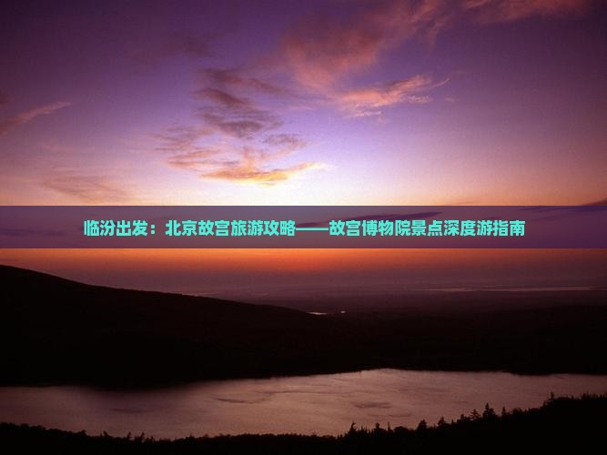 临汾出发：北京故宫旅游攻略——故宫博物院景点深度游指南