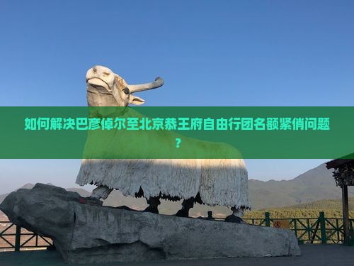如何解决巴彦倬尔至北京恭王府自由行团名额紧俏问题？