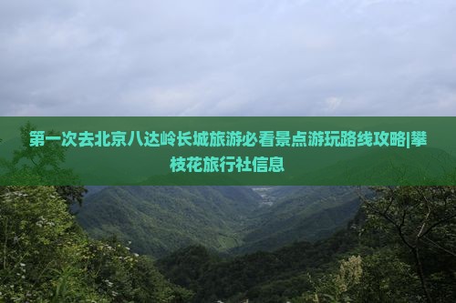 第一次去北京八达岭长城旅游必看景点游玩路线攻略|攀枝花旅行社信息
