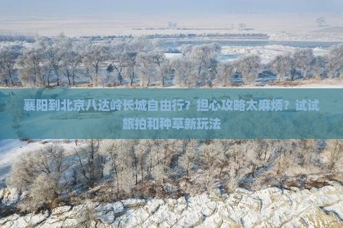 襄阳到北京八达岭长城自由行？担心攻略太麻烦？试试旅拍和种草新玩法