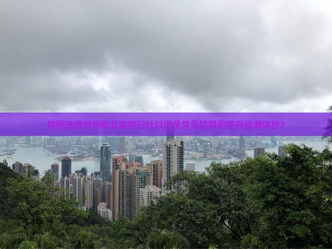 如何选择常州到北京旅行社以避免常见陷阱和提升旅游体验？