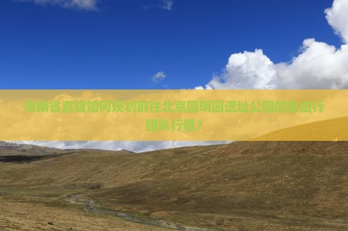 海南省直辖如何规划前往北京圆明园遗址公园的自由行团队行程？