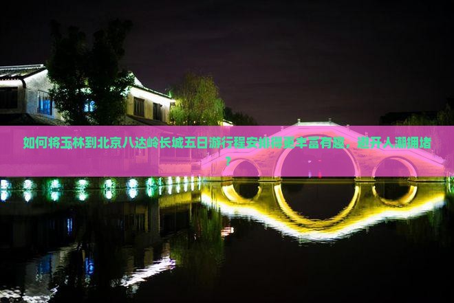 如何将玉林到北京八达岭长城五日游行程安排得更丰富有趣，避开人潮拥堵？