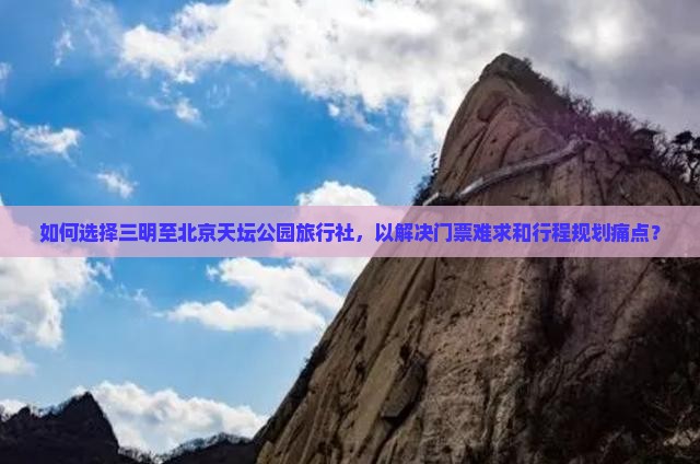 如何选择三明至北京天坛公园旅行社，以解决门票难求和行程规划痛点？