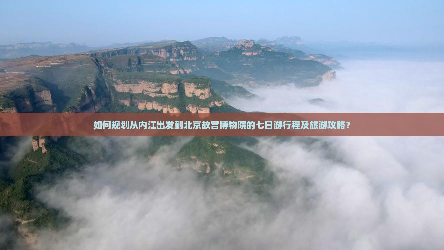 如何规划从内江出发到北京故宫博物院的七日游行程及旅游攻略？