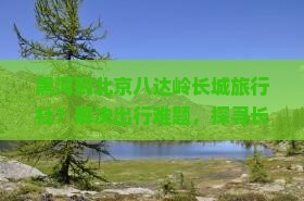 黑河到北京八达岭长城旅行社？解决出行难题，探寻长城文化新体验