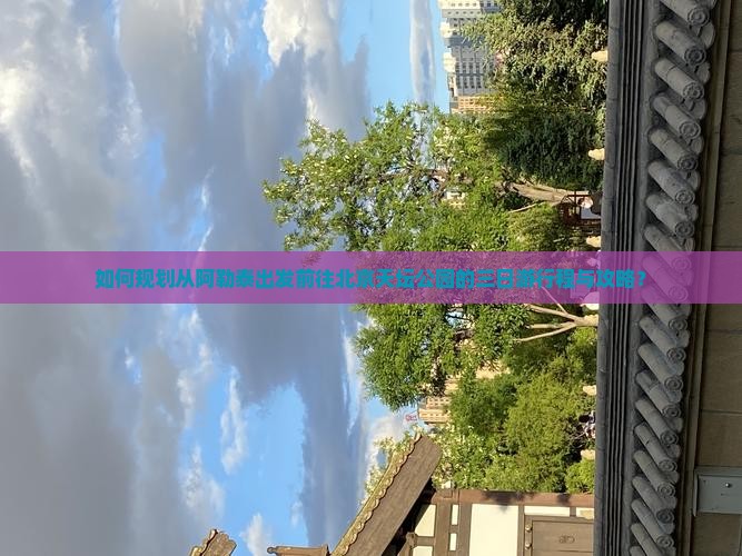 如何规划从阿勒泰出发前往北京天坛公园的三日游行程与攻略？