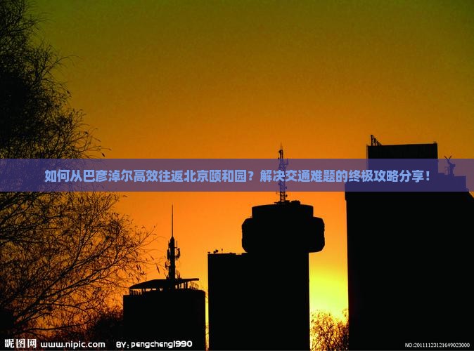 如何从巴彦淖尔高效往返北京颐和园？解决交通难题的终极攻略分享！
