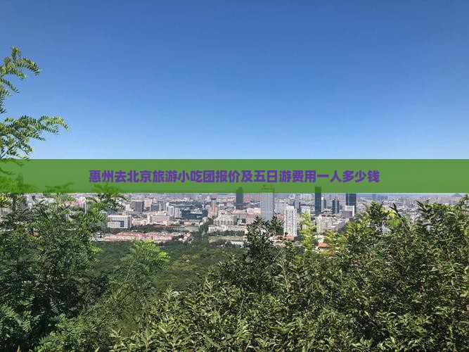惠州去北京旅游小吃团报价及五日游费用一人多少钱