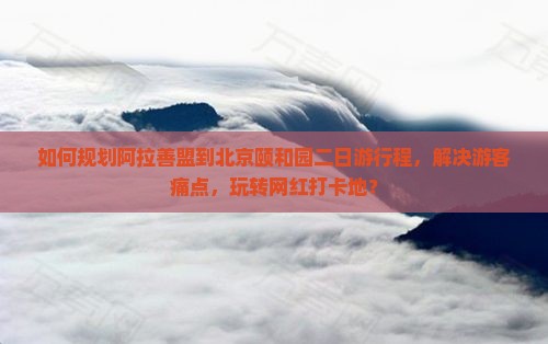 如何规划阿拉善盟到北京颐和园二日游行程，解决游客痛点，玩转网红打卡地？