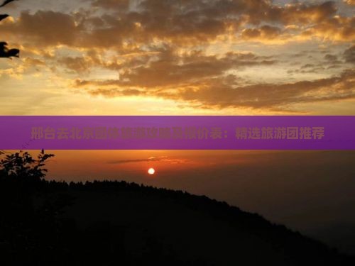 邢台去北京团体旅游攻略及报价表：精选旅游团推荐