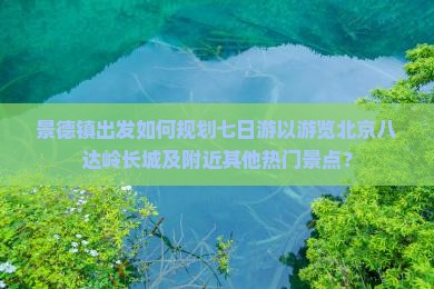 景德镇出发如何规划七日游以游览北京八达岭长城及附近其他热门景点？