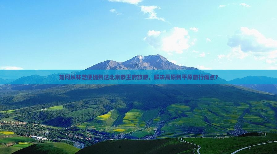 如何从林芝便捷到达北京恭王府旅游，解决高原到平原旅行痛点？