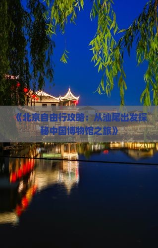 《北京自由行攻略：从汕尾出发探秘中国博物馆之旅》