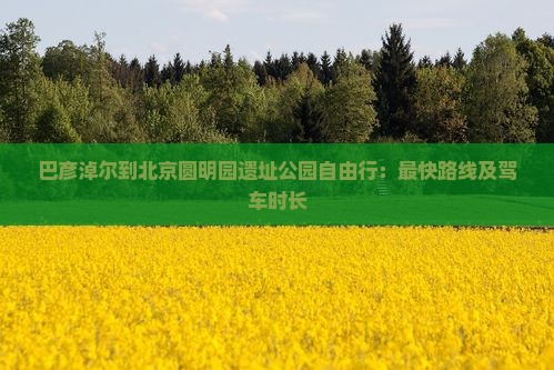 巴彦淖尔到北京圆明园遗址公园自由行：最快路线及驾车时长