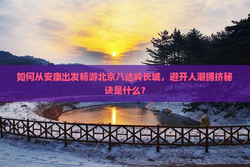 如何从安康出发畅游北京八达岭长城，避开人潮拥挤秘诀是什么？