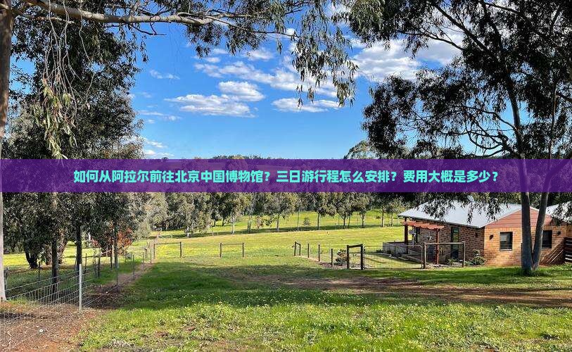 如何从阿拉尔前往北京中国博物馆？三日游行程怎么安排？费用大概是多少？