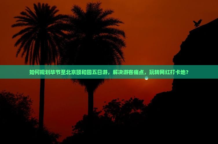 如何规划毕节至北京颐和园五日游，解决游客痛点，玩转网红打卡地？