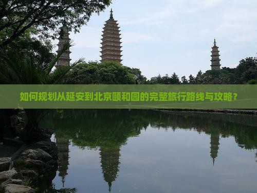 如何规划从延安到北京颐和园的完整旅行路线与攻略？