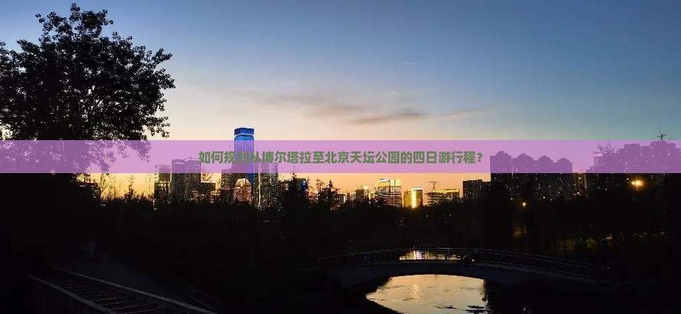 如何规划从博尔塔拉至北京天坛公园的四日游行程？