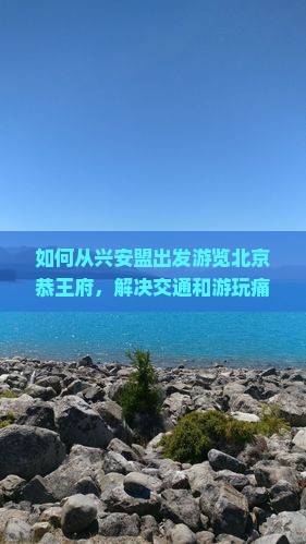 如何从兴安盟出发游览北京恭王府，解决交通和游玩痛点？
