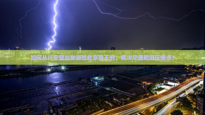 如何从兴安盟出发游览北京恭王府，解决交通和游玩痛点？