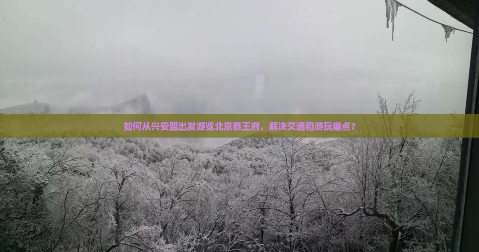 如何从兴安盟出发游览北京恭王府，解决交通和游玩痛点？