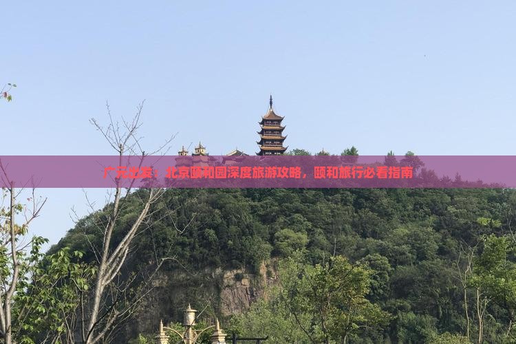 广元出发：北京颐和园深度旅游攻略，颐和旅行必看指南