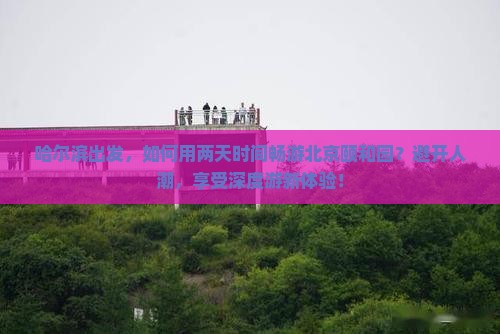 哈尔滨出发，如何用两天时间畅游北京颐和园？避开人潮，享受深度游新体验！