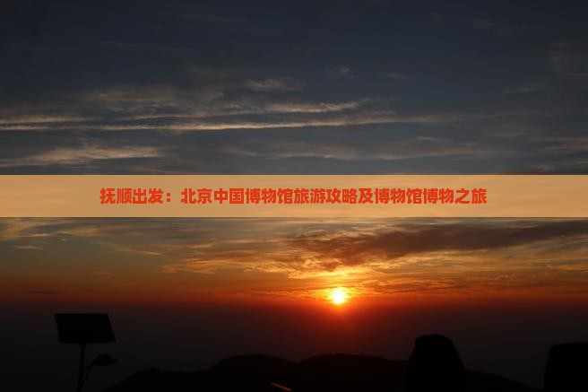 抚顺出发：北京中国博物馆旅游攻略及博物馆博物之旅