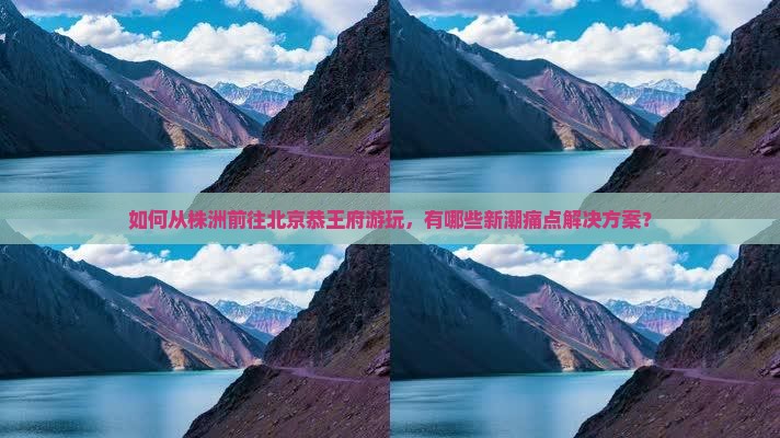 如何从株洲前往北京恭王府游玩，有哪些新潮痛点解决方案？