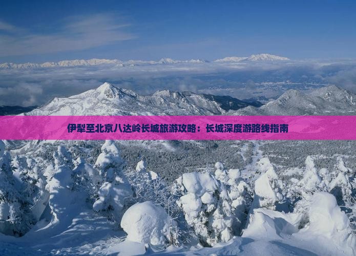 伊犁至北京八达岭长城旅游攻略：长城深度游路线指南