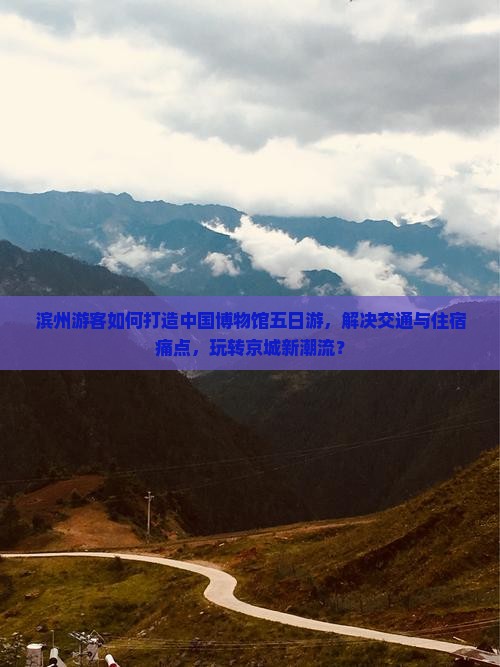 滨州游客如何打造中国博物馆五日游，解决交通与住宿痛点，玩转京城新潮流？