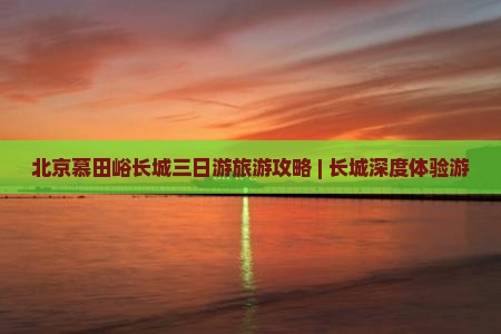 北京慕田峪长城三日游旅游攻略 | 长城深度体验游