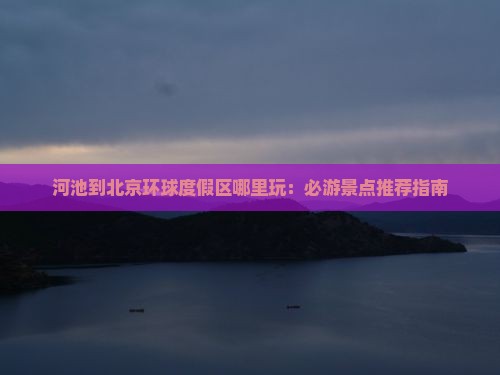 河池到北京环球度假区哪里玩：必游景点推荐指南