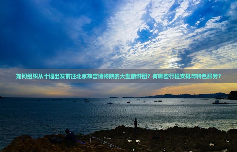 如何组织从十堰出发前往北京故宫博物院的大型旅游团？有哪些行程安排与特色服务？