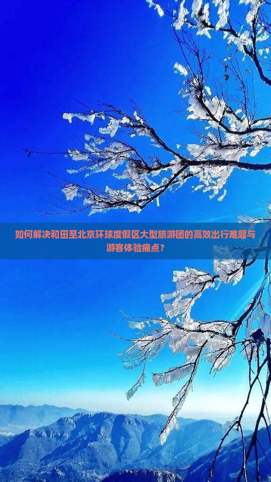 如何解决和田至北京环球度假区大型旅游团的高效出行难题与游客体验痛点？