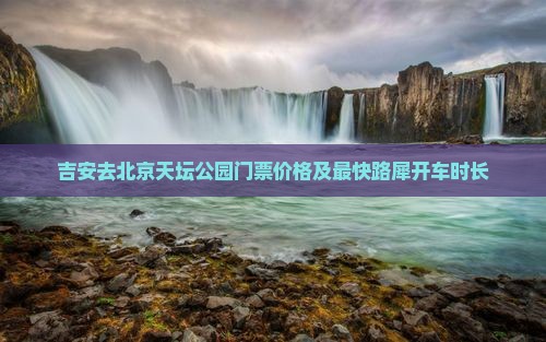 吉安去北京天坛公园门票价格及最快路犀开车时长