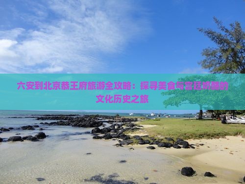 六安到北京恭王府旅游全攻略：探寻美食与宫廷奶酪的文化历史之旅