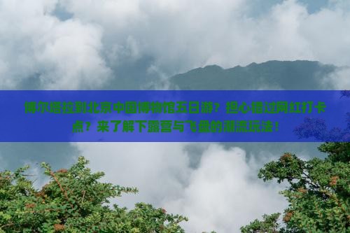 博尔塔拉到北京中国博物馆五日游？担心错过网红打卡点？来了解下露营与飞盘的潮流玩法！