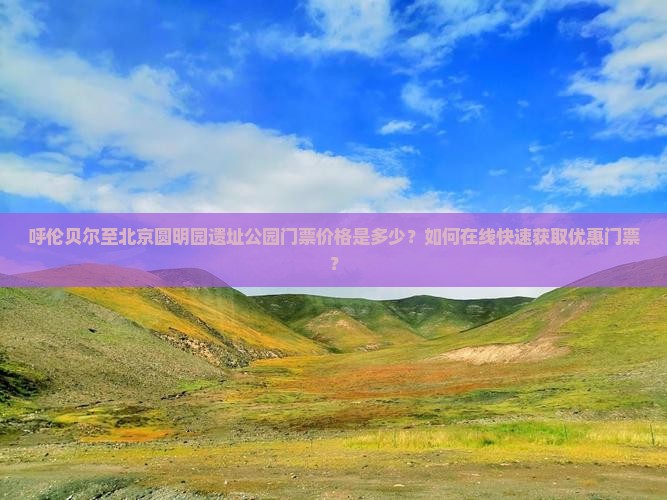 呼伦贝尔至北京圆明园遗址公园门票价格是多少？如何在线快速获取优惠门票？
